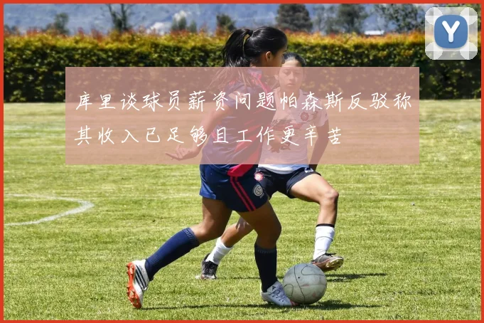 库里谈球员薪资问题帕森斯反驳称其收入已足够且工作更辛苦