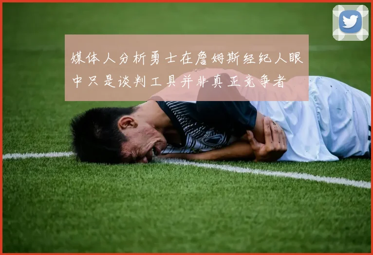 媒体人分析勇士在詹姆斯经纪人眼中只是谈判工具并非真正竞争者