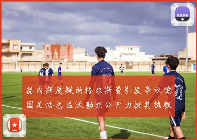 赫内斯质疑纳格尔斯曼引发争议德国足协总监沃勒尔公开力挺其执教表现