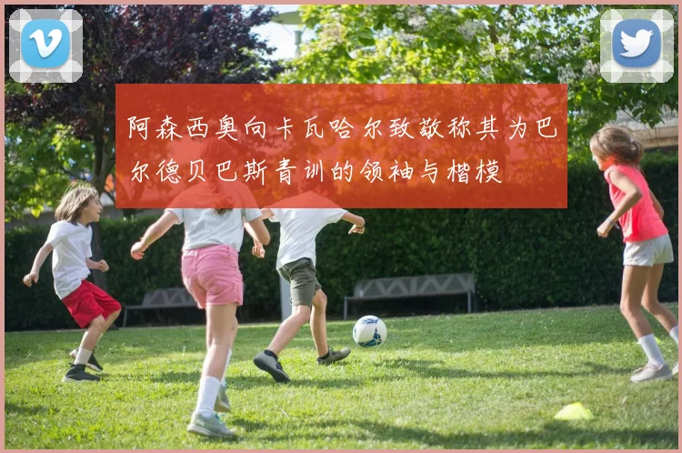 阿森西奥向卡瓦哈尔致敬称其为巴尔德贝巴斯青训的领袖与楷模