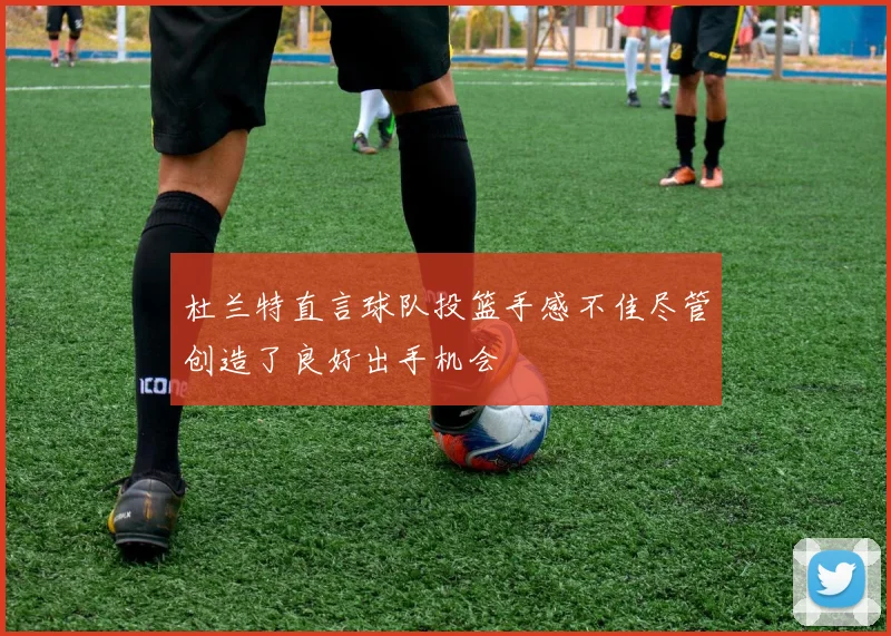 杜兰特直言球队投篮手感不佳尽管创造了良好出手机会