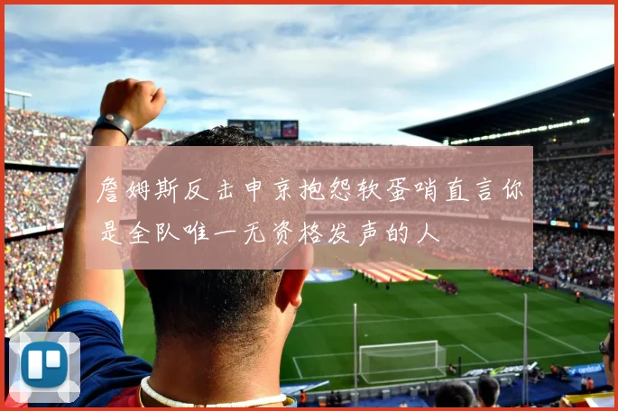 詹姆斯反击申京抱怨软蛋哨直言你是全队唯一无资格发声的人