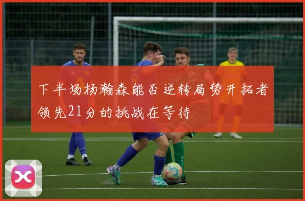 下半场杨瀚森能否逆转局势开拓者领先21分的挑战在等待