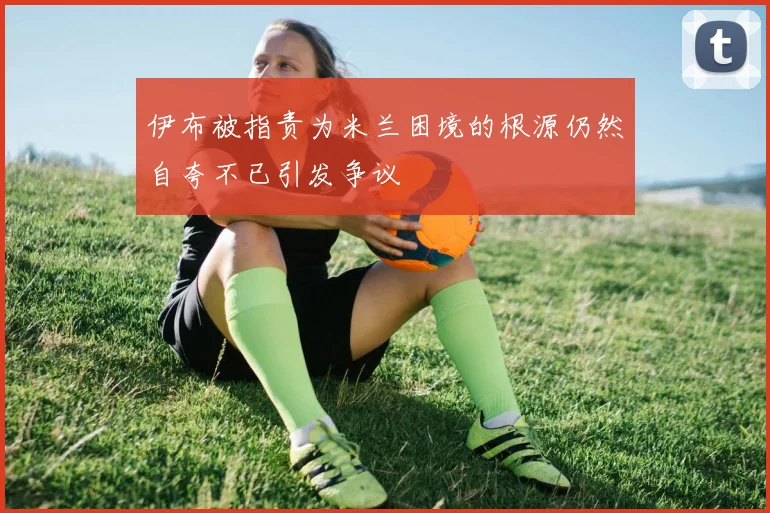 伊布被指责为米兰困境的根源仍然自夸不已引发争议