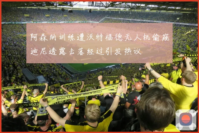 阿森纳训练遭沃特福德无人机偷窥迪尼透露击落经过引发热议