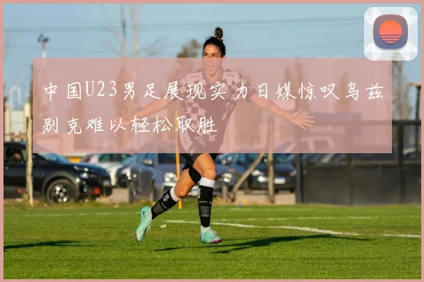 中国U23男足展现实力日媒惊叹乌兹别克难以轻松取胜