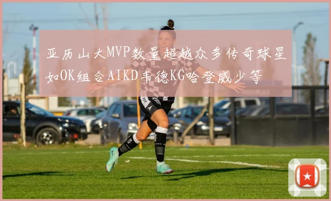亚历山大MVP数量超越众多传奇球星如OK组合AIKD韦德KG哈登威少等