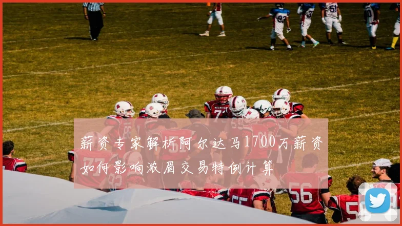 薪资专家解析阿尔达马1700万薪资如何影响浓眉交易特例计算