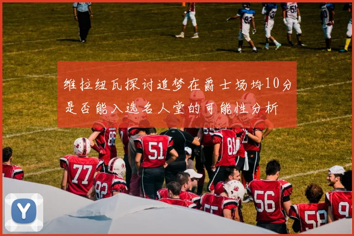 维拉纽瓦探讨追梦在爵士场均10分是否能入选名人堂的可能性分析