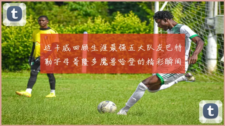 迈卡威回顾生涯最强五大队友巴特勒字母哥隆多魔兽哈登的精彩瞬间