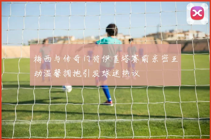 梅西与传奇门将伊基塔赛前亲密互动温馨拥抱引发球迷热议