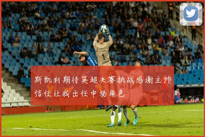 斯凯利期待英超决赛挑战感谢主帅信任让我出任中场角色