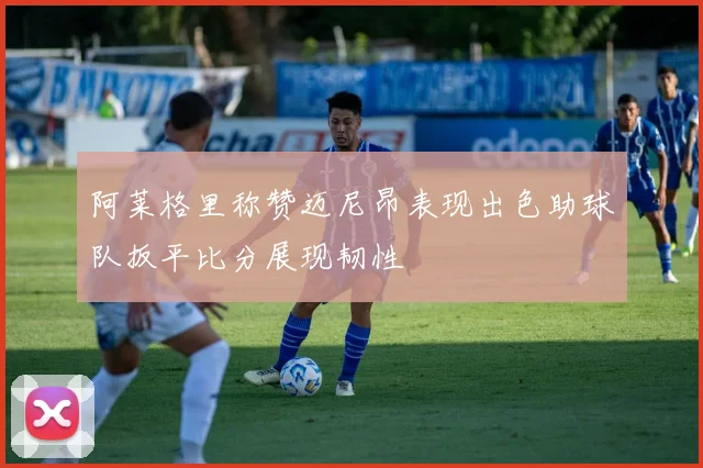 阿莱格里称赞迈尼昂表现出色助球队扳平比分展现韧性