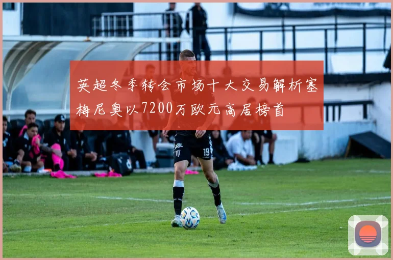 英超冬季转会市场十大交易解析塞梅尼奥以7200万欧元高居榜首