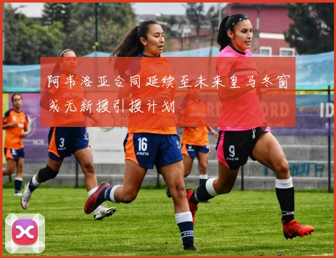 阿韦洛亚合同延续至未来皇马冬窗或无新援引援计划