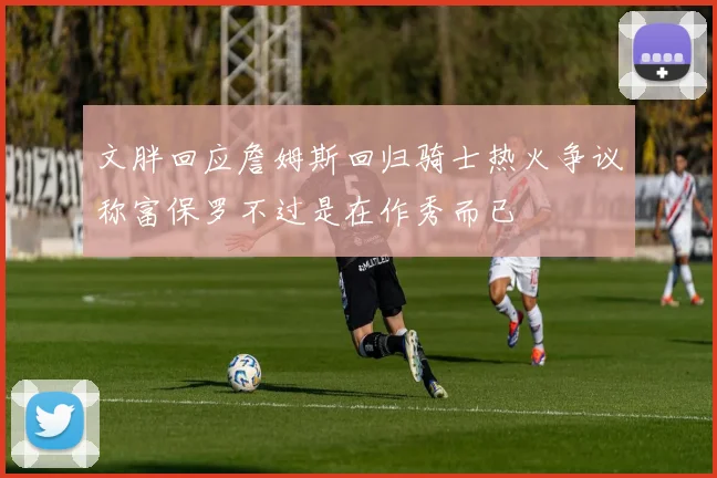 文胖回应詹姆斯回归骑士热火争议称富保罗不过是在作秀而已