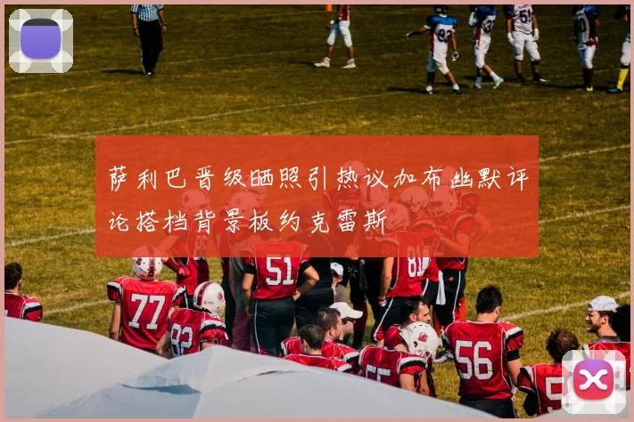 萨利巴晋级晒照引热议加布幽默评论搭档背景板约克雷斯
